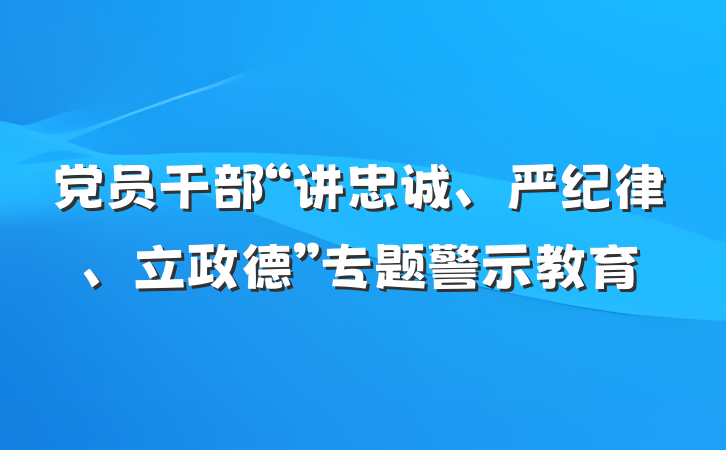 党员干部“讲忠诚、严纪律、立政德”专题警示教育