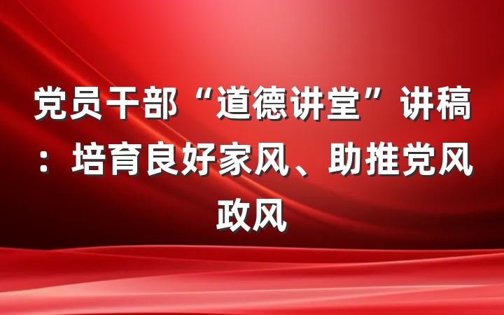 党员干部“道德讲堂”讲稿：培育良好家风、助推党风政风