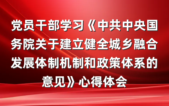 党员干部学习《中共中央国务院关于建立健全城乡融合发展体制机制和政策体系的意见》心得体会