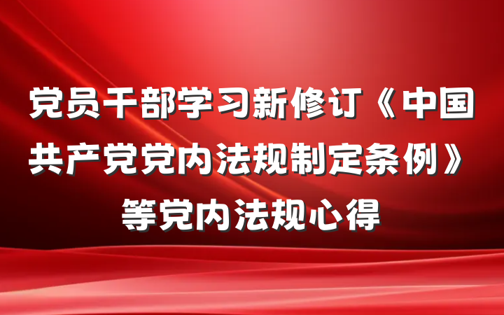 党员干部学习新修订《中国共产党党内法规制定条例》等党内法规心得