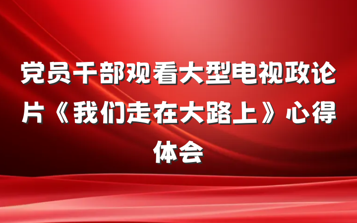党员干部观看大型电视政论片《我们走在大路上》心得体会