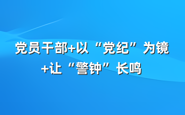 党员干部 以“党纪”为镜 让“警钟”长鸣