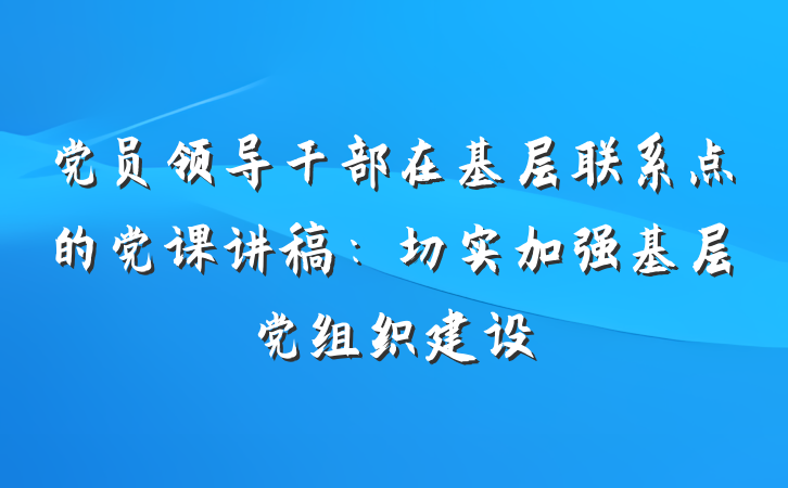 党员领导干部在基层联系点的党课讲稿：切实加强基层党组织建设