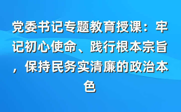 党委书记专题教育授课：牢记初心使命、践行根本宗旨，保持民务实清廉的政治本色