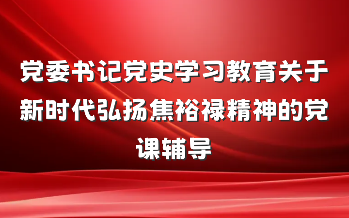 党委书记党史学习教育关于新时代弘扬焦裕禄精神的党课辅导