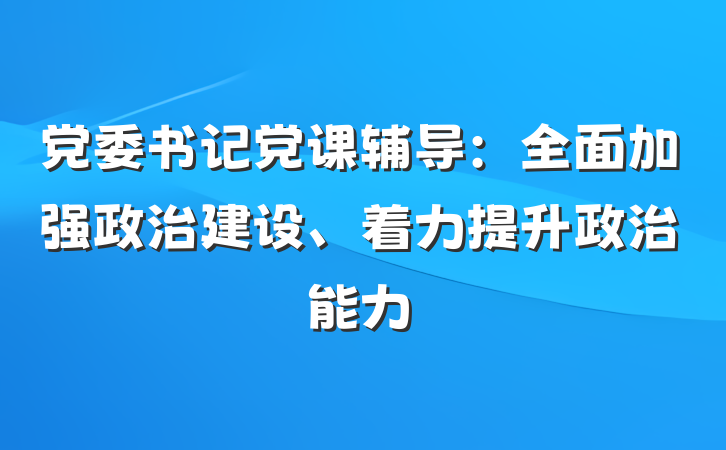党委书记党课辅导:全面加强政治建设、着力提升政治能力