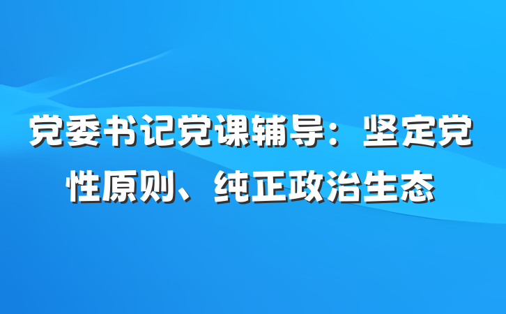 党委书记党课辅导：坚定党性原则、纯正政治生态