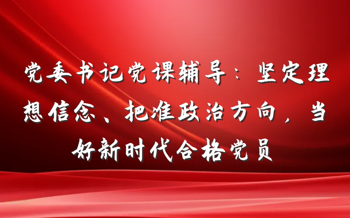 党委书记党课辅导：坚定理想信念、把准政治方向，当好新时代合格党员