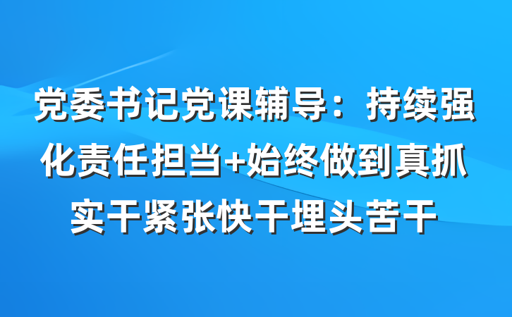 党委书记党课辅导：持续强化责任担当 始终做到真抓实干紧张快干埋头苦干