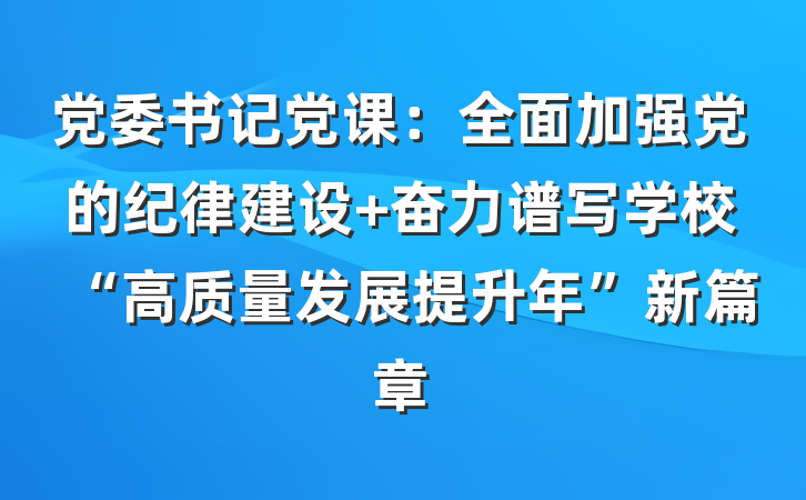 党委书记党课：全面加强党的纪律建设 奋力谱写学校“高质量发展提升年”新篇章