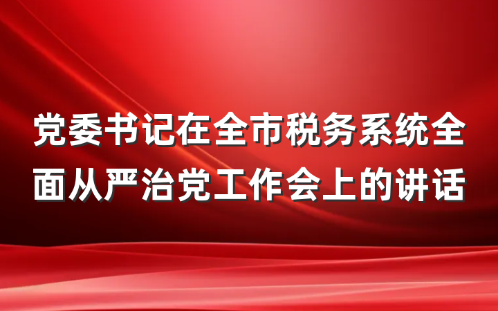 党委书记在全市税务系统全面从严治党工作会上的讲话