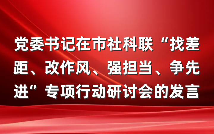 党委书记在市社科联“找差距、改作风、强担当、争先进”专项行动研讨会的发言