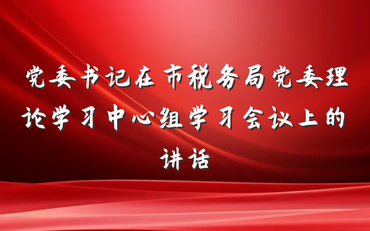 党委书记在市税务局党委理论学习中心组学习会议上的讲话