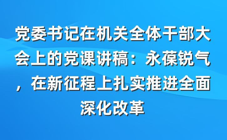 党委书记在机关全体干部大会上的党课讲稿：永葆锐气，在新征程上扎实推进全面深化改革