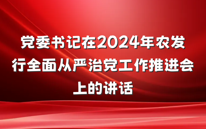 党委书记在2024年农发行全面从严治党工作推进会上的讲话