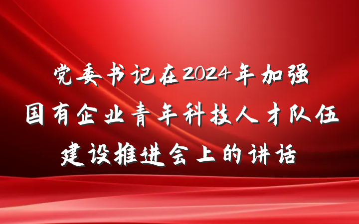 党委书记在2024年加强国有企业青年科技人才队伍建设推进会上的讲话