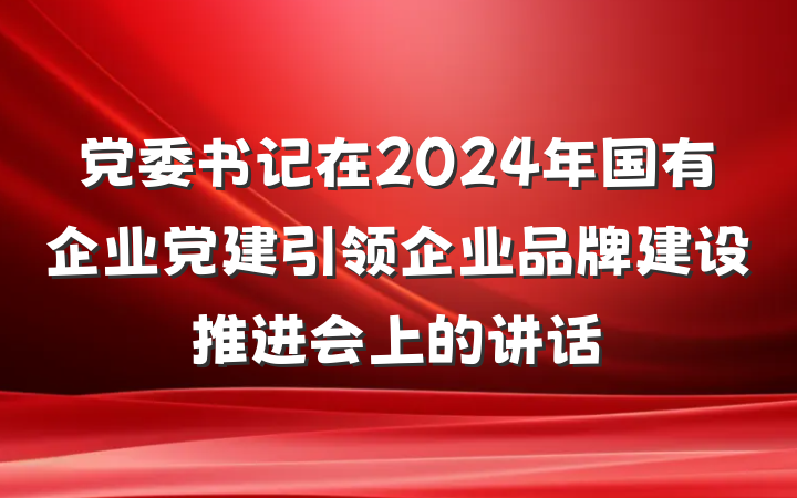 党委书记在2024年国有企业党建引领企业品牌建设推进会上的讲话