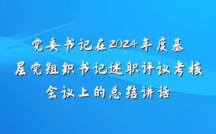 党委书记在2024年度基层党组织书记述职评议考核会议上的总结讲话
