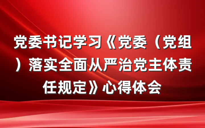 党委书记学习《党委（党组）落实全面从严治党主体责任规定》心得体会