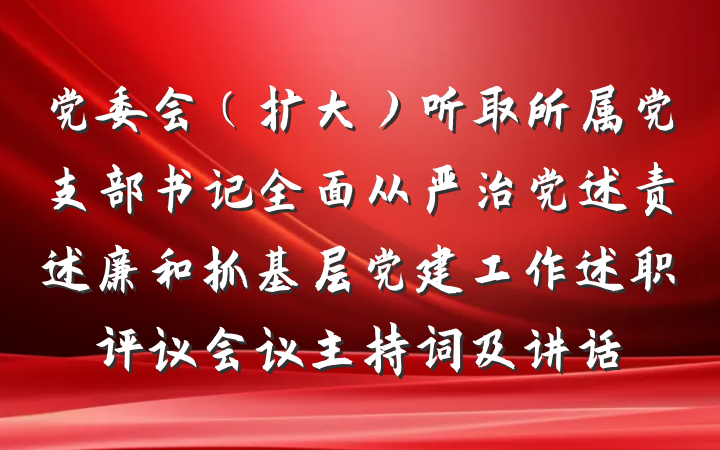 党委会（扩大）听取所属党支部书记全面从严治党述责述廉和抓基层党建工作述职评议会议主持词及讲话