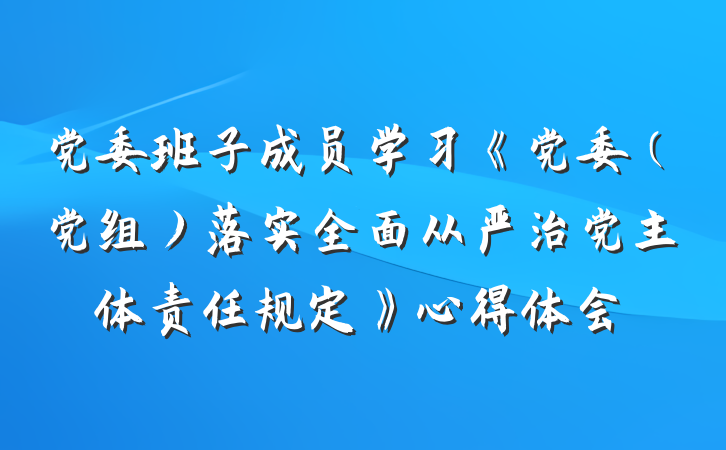 党委班子成员学习《党委（党组）落实全面从严治党主体责任规定》心得体会