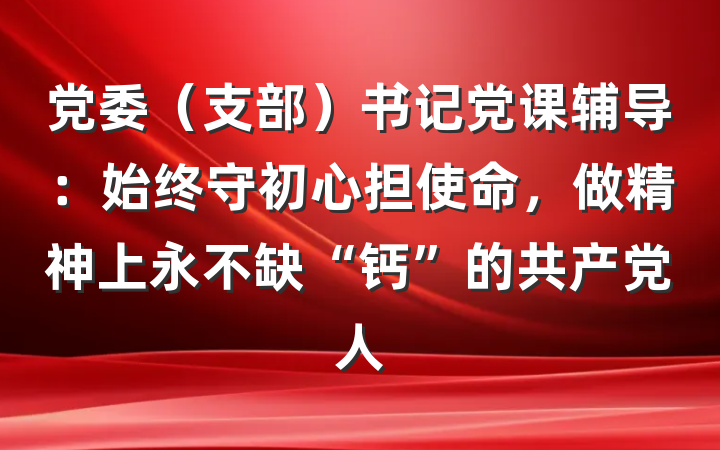 党委（支部）书记党课辅导：始终守初心担使命，做精神上永不缺“钙”的共产党人