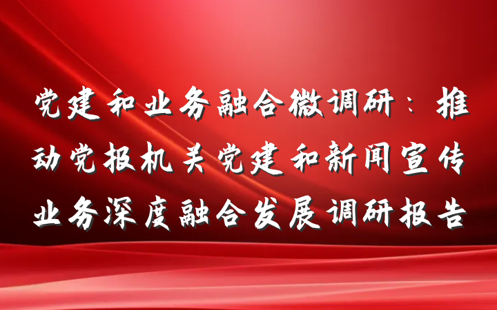 党建和业务融合微调研：推动党报机关党建和新闻宣传业务深度融合发展调研报告