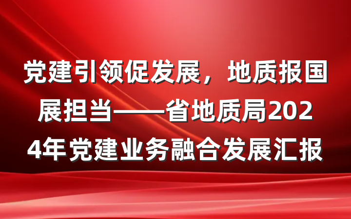 党建引领促发展，地质报国展担当——省地质局2024年党建业务融合发展汇报