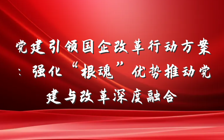 党建引领国企改革行动方案：强化“根魂”优势推动党建与改革深度融合