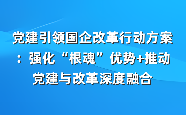 党建引领国企改革行动方案：强化“根魂”优势 推动党建与改革深度融合