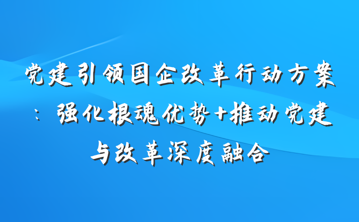 党建引领国企改革行动方案：强化根魂优势 推动党建与改革深度融合