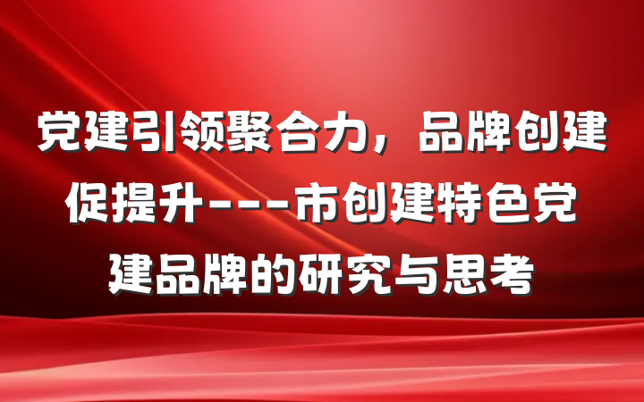 党建引领聚合力，品牌创建促提升---市创建特色党建品牌的研究与思考