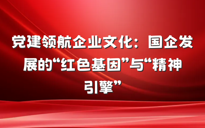 党建领航企业文化：国企发展的“红色基因”与“精神引擎”