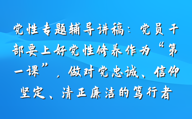党性专题辅导讲稿：党员干部要上好党性修养作为“第一课”，做对党忠诚、信仰坚定、清正廉洁的笃行者