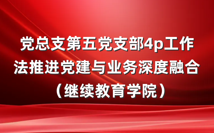 党总支第五党支部4p工作法推进党建与业务深度融合（继续教育学院）