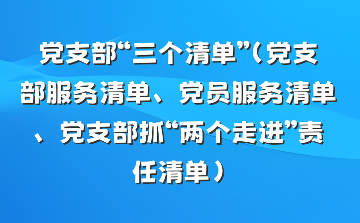 党支部“三个清单”（党支部服务清单、党员服务清单、党支部抓“两个走进”责任清单）