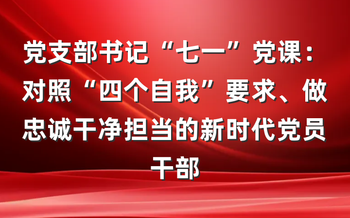 党支部书记“七一”党课：对照“四个自我”要求、做忠诚干净担当的新时代党员干部