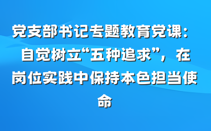 党支部书记专题教育党课：自觉树立“五种追求”，在岗位实践中保持本色担当使命