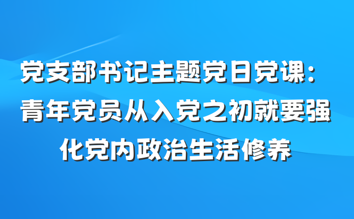 党支部书记主题党日党课：青年党员从入党之初就要强化党内政治生活修养