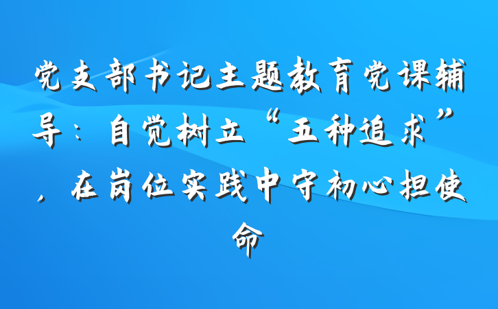 党支部书记主题教育党课辅导：自觉树立“五种追求”，在岗位实践中守初心担使命