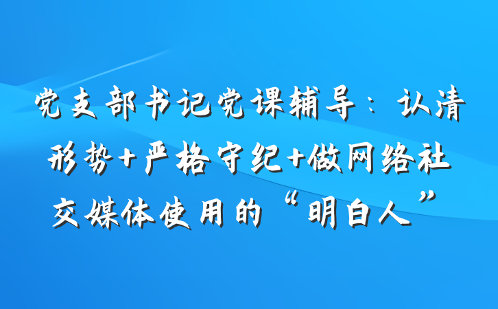 党支部书记党课辅导：认清形势 严格守纪 做网络社交媒体使用的“明白人”