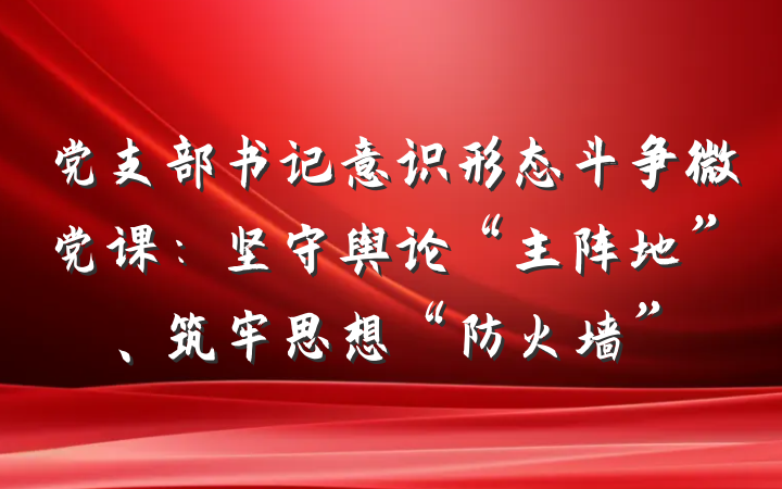 党支部书记意识形态斗争微党课：坚守舆论“主阵地”、筑牢思想“防火墙”