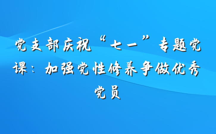 党支部庆祝“七一”专题党课：加强党性修养争做优秀党员