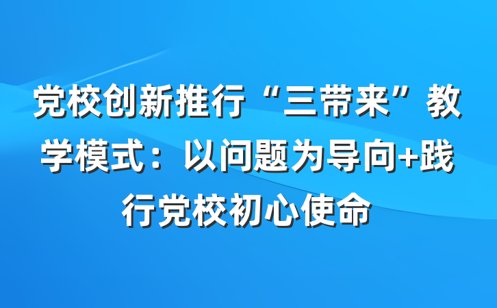 党校创新推行“三带来”教学模式：以问题为导向 践行党校初心使命