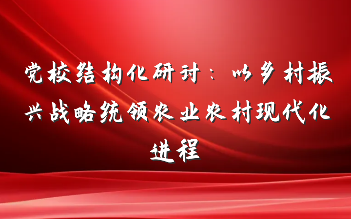 党校结构化研讨：以乡村振兴战略统领农业农村现代化进程