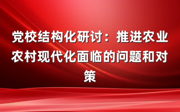 党校结构化研讨：推进农业农村现代化面临的问题和对策