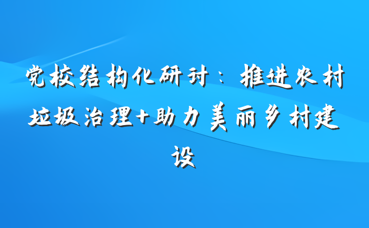 党校结构化研讨：推进农村垃圾治理 助力美丽乡村建设