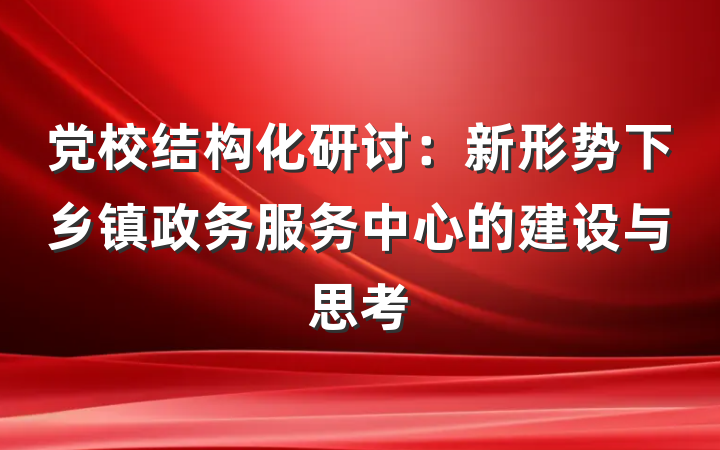 党校结构化研讨：新形势下乡镇政务服务中心的建设与思考