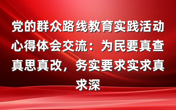 党的群众路线教育实践活动心得体会交流：为民要真查真思真改，务实要求实求真求深
