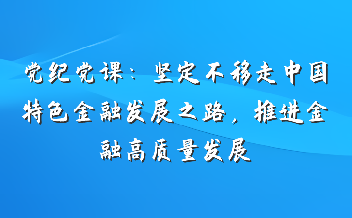党纪党课：坚定不移走中国特色金融发展之路，推进金融高质量发展